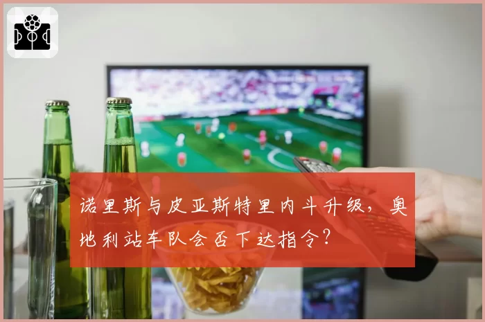 诺里斯与皮亚斯特里内斗升级,奥地利站车队会否下达指令?