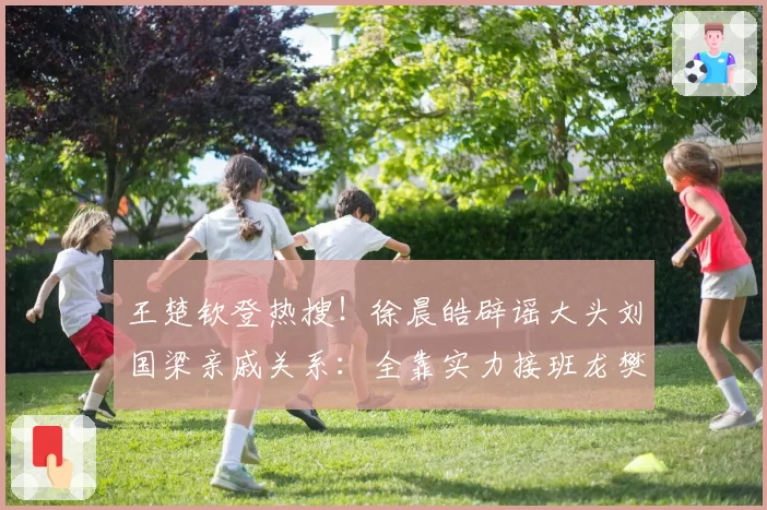 王楚钦登热搜!徐晨皓辟谣大头刘国梁亲戚关系:全靠实力接班龙樊