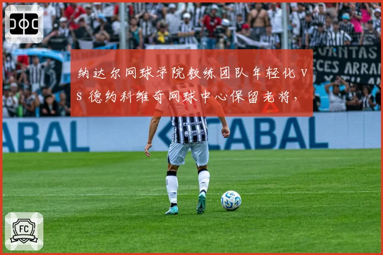 纳达尔网球学院教练团队年轻化 vs 德约科维奇网球中心保留老将，青训体系教练配置差异