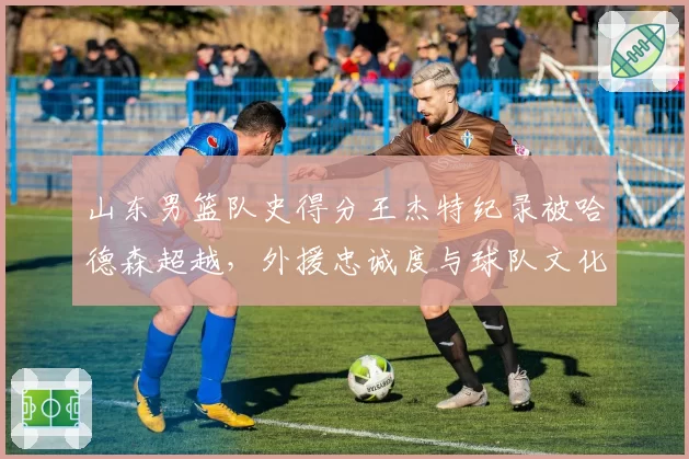 山东男篮队史得分王杰特纪录被哈德森超越，外援忠诚度与球队文化传承如何平衡？