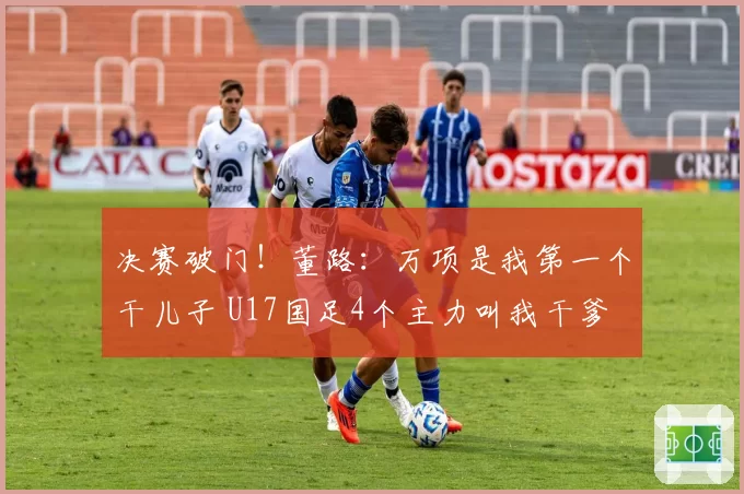 决赛破门！董路：万项是我第一个干儿子 U17国足4个主力叫我干爹