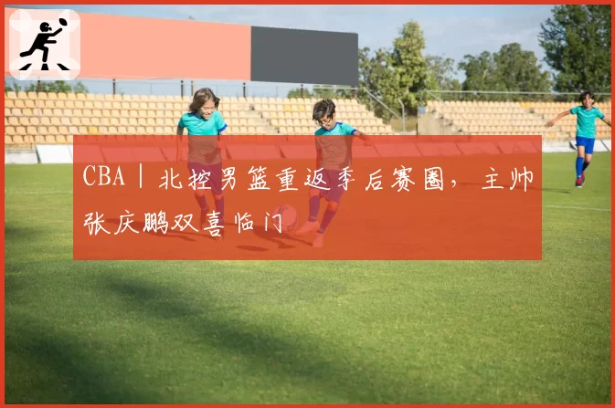 CBA｜北控男篮重返季后赛圈，主帅张庆鹏双喜临门