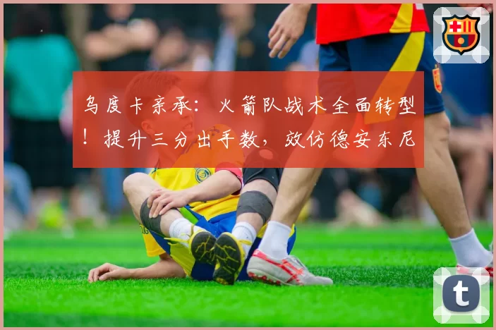 乌度卡亲承:火箭队战术全面转型!提升三分出手数,效仿德安东尼?