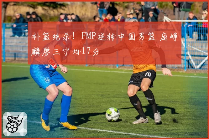 补篮绝杀！FMP逆转中国男篮 庞峥麟廖三宁均17分