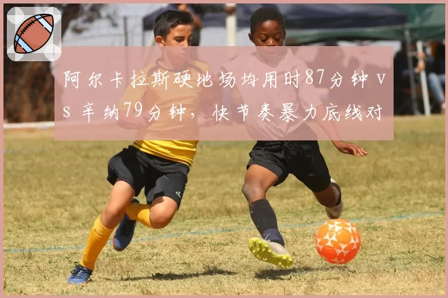 阿尔卡拉斯硬地场均用时87分钟 vs 辛纳79分钟,快节奏暴力底线对比
