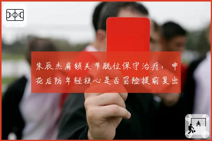 朱辰杰肩锁关节脱位保守治疗，申花后防年轻核心是否冒险提前复出？