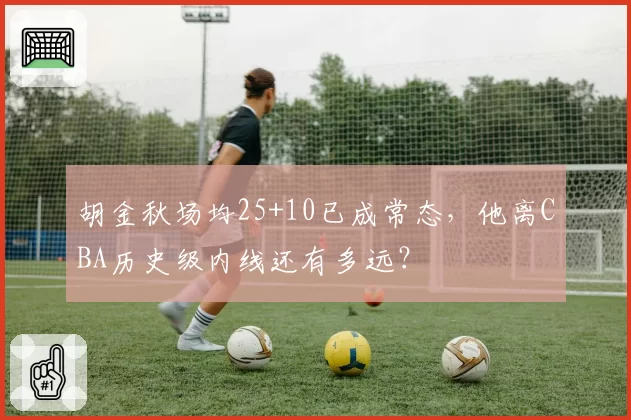 胡金秋场均25+10已成常态，他离CBA历史级内线还有多远？