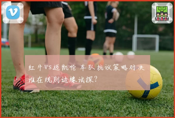 红牛vs迈凯伦 车队抗议策略对决 谁在规则边缘试探？