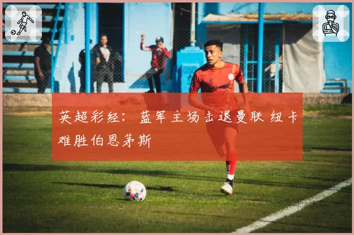 英超彩经：蓝军主场击退曼联 纽卡难胜伯恩茅斯