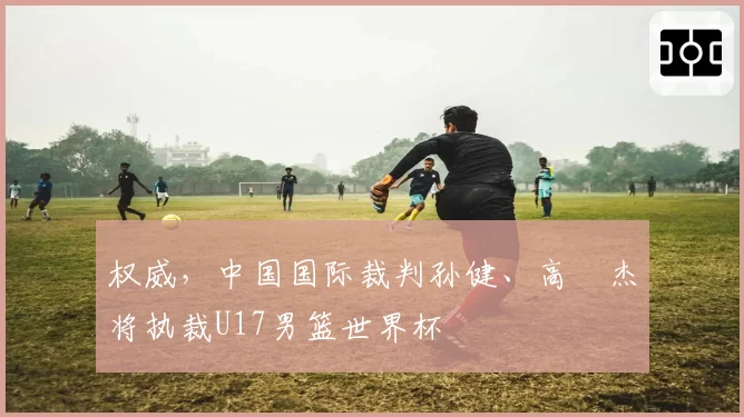 权威，中国国际裁判孙健、高昳杰将执裁U17男篮世界杯