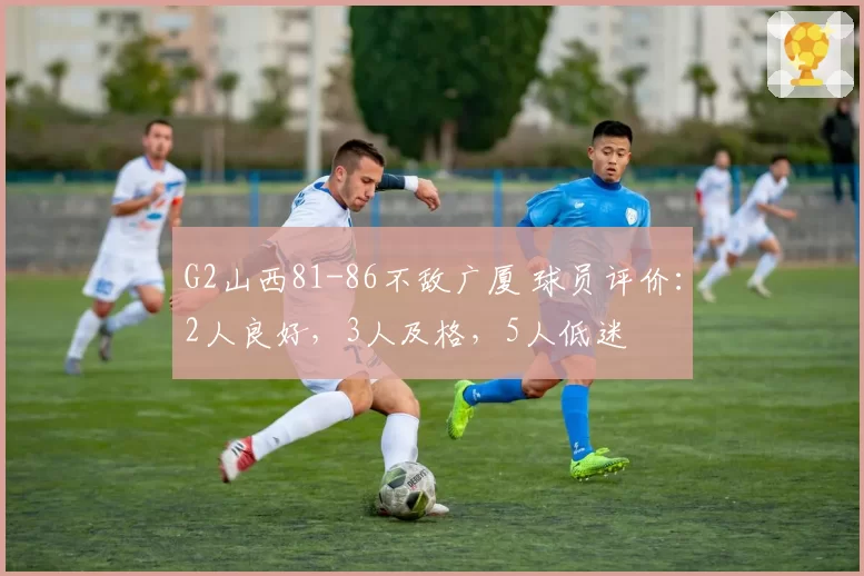 G2山西81-86不敌广厦 球员评价：2人良好，3人及格，5人低迷