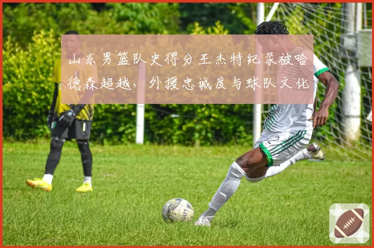 山东男篮队史得分王杰特纪录被哈德森超越，外援忠诚度与球队文化传承如何平衡？