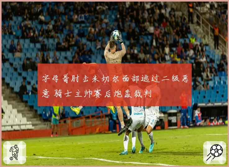 字母哥肘击米切尔面部逃过二级恶意 骑士主帅赛后炮轰裁判