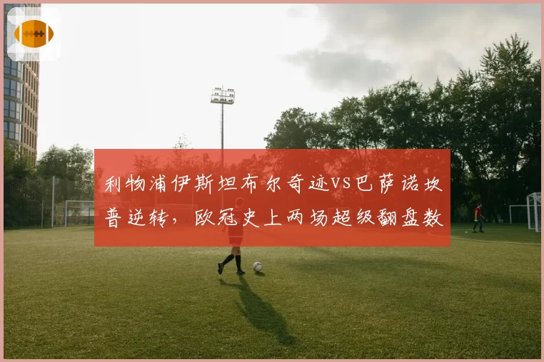 利物浦伊斯坦布尔奇迹vs巴萨诺坎普逆转，欧冠史上两场超级翻盘数据对比
